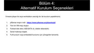 Vmware player ile veya workstation aracılığı ile ‘de kurulum yapabilirsiniz.
1. pfSense imajını indir : https://www.pfsense.org/download/
2. Yeni bir VM imajı oluştur.
3. Fiziksel disk ekle ( IDE/SATA vb. diskler eklenebilir)
4. Sanal makinayı başlat.
5. Full kurulum veya embedded kurulumu için yönegerleri tamamla.
Bölüm 4:
Alternatif Kurulum Seçenekleri
 
