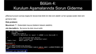pfSense kurulum sonrası başka bir donanımda farklı bir disk ismi alabilir ve her açılışta sizden disk ismi
girmenizi ister.
Disk problemi;
Mountroot: ? : Sistemdeki mevcut disklerin listesini alabiliriz.
ufs:/dev/ad0s1a : Bu komut ile disk mount edilir.
Bölüm 4:
Kurulum Aşamalarında Sorun Giderme
 