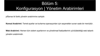 pfSense iki farklı yönetim arabirimine sahiptir.
Konsol Arabirimi: Temel ayarlar ve kurtarma operasyonları için seçenekler sunan sade bir menüdür.
Web Arabirimi: Hemen tüm sistem ayarlarının ve yönetimsel faaliyetlerinin yürütülebildiği web tabanlı
yönetim arabirimidir.
Bölüm 5:
Konfigurasyon | Yönetim Arabirimleri
 