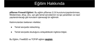 Eğitim Hakkında
pfSense Firewall Eğitimi: Bu eğitim pfSense 2.2.6 kurulumu/yapılandırması,
filtrelenmesi, dhcp, dns, vpn gibi temel servislerinin ne işe yaradıkları ve nasıl
yapılandırılacağı gibi konuların işleneceği bir eğitimdir.
Katılımcılardan beklenen nitelikler;
● Temel seviyede networking.
● Temel seviyede okuduğunu anlayabilecek ingilizce bilgisi.
Bu Eğitim, FreeBSD ve TCP/IP eğitimi değildir.
 