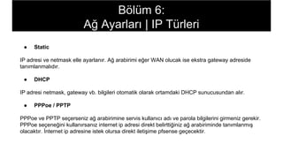 ● Static
IP adresi ve netmask elle ayarlanır. Ağ arabirimi eğer WAN olucak ise ekstra gateway adreside
tanımlanmalıdır.
● DHCP
IP adresi netmask, gateway vb. bilgileri otomatik olarak ortamdaki DHCP sunucusundan alır.
● PPPoe / PPTP
PPPoe ve PPTP seçerseniz ağ arabirimine servis kullanıcı adı ve parola bilgilerini girmeniz gerekir.
PPPoe seçeneğini kullanırsanız internet ip adresi direkt belirttiğiniz ağ arabiriminde tanımlanmış
olacaktır. İnternet ip adresine istek olursa direkt iletişime pfsense geçecektir.
Bölüm 6:
Ağ Ayarları | IP Türleri
 
