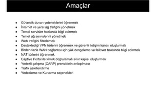 ● Güvenlik duvarı yeteneklerini öğrenmek
● İnternet ve yerel ağ trafiğini yönetmek
● Temel servisler hakkında bilgi edinmek
● Temel ağ servislerini yönetmek
● Web trafiğini filtrelemek
● Desteklediği VPN türlerini öğrenmek ve güvenli iletişim kanalı oluşturmak
● Birden fazla WAN bağlantısı için yük dengeleme ve failover hakkında bilgi edinmek
● NAT türlerini öğrenmek
● Captive Portal ile kimlik doğrulamalı sınır kapısı oluşturmak
● Yedekli çalışma (CARP) prensibinin anlaşılması
● Trafik şekillendirme
● Yedekleme ve Kurtarma seçenekleri
Amaçlar
 