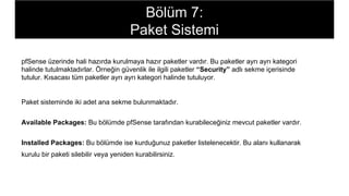pfSense üzerinde hali hazırda kurulmaya hazır paketler vardır. Bu paketler ayrı ayrı kategori
halinde tutulmaktadırlar. Örneğin güvenlik ile ilgili paketler “Security” adlı sekme içerisinde
tutulur. Kısacası tüm paketler ayrı ayrı kategori halinde tutuluyor.
Paket sisteminde iki adet ana sekme bulunmaktadır.
Available Packages: Bu bölümde pfSense tarafından kurabileceğiniz mevcut paketler vardır.
Installed Packages: Bu bölümde ise kurduğunuz paketler listelenecektir. Bu alanı kullanarak
kurulu bir paketi silebilir veya yeniden kurabilirsiniz.
Bölüm 7:
Paket Sistemi
 
