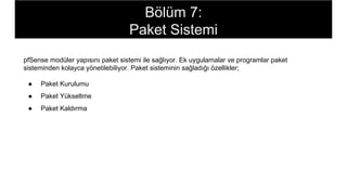 pfSense modüler yapısını paket sistemi ile sağlıyor. Ek uygulamalar ve programlar paket
sisteminden kolayca yönetilebiliyor. Paket sisteminin sağladığı özellikler;
● Paket Kurulumu
● Paket Yükseltme
● Paket Kaldırma
Bölüm 7:
Paket Sistemi
 