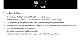 Firewall Genel Özellikler;
● Kaynak/Hedef IP, IP protocol ve TCP/UDP port bazlı filtreleme.
● OS bazlı filtreleme yeteneği. ( Linux’lar internete çıksın, Win’ler çıkamasın vb.)
● Yük dengeleme, yük dağıtma ve çoklu WAN için kural bazlı gateway seçme imkanı.
● Alias tanımlamları ile host, network ve portlar için grup oluşturabilme ve onlara kural tanımlayabilme.
● Layer 2 seviyesinde kural tanımlayabilme.
● Her firewall kuralı için log tutabilme yeteneği.
● Trafik şekillendirme (in/out) ile kaynak, grub, bazlı trafik limitleme yapabilme.
Bölüm 9:
Firewall
 