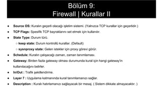 ● Source OS: Kuralın geçerli olacağı işletim sistemi. (Yalnızca TCP kurallar için geçerlidir.)
● TCP Flags: Spesifik TCP bayraklarını set etmek için kullanılır.
● State Type: Durum türü.
○ keep state: Durum kontrollü kurallar. (Default)
○ sysnproxy state: Gelen istekler için proxy görevi görür.
● Schedule: Kuralın çalışacağı zaman, zaman tanımlaması.
● Gateway: Birden fazla gateway olması durumunda kural için hangi gateway'in
kullanılacağını belirler.
● In/Out : Trafik şekillendirme.
● Layer 7 : Uygulama katmanında kural tanımlamanızı sağlar.
● Description : Kuralı hatırlamanızı sağlayacak bir mesaj. ( Sistem dikkate almayacaktır. )
Bölüm 9:
Firewall | Kurallar II
 