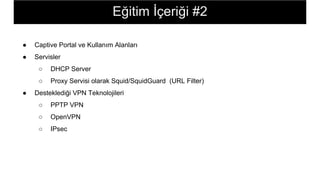 ● Captive Portal ve Kullanım Alanları
● Servisler
○ DHCP Server
○ Proxy Servisi olarak Squid/SquidGuard (URL Filter)
● Desteklediği VPN Teknolojileri
○ PPTP VPN
○ OpenVPN
○ IPsec
Eğitim İçeriği #2
 