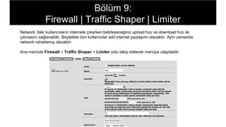 Network ‘daki kullanıcıların internete çıkarken belirleyeceğiniz upload hızı ve download hızı ile
çıkmasını sağlanabilir. Böylelikle tüm kullanıcılar adil internet paylaşımı olacaktır. Aynı zamanda
network rahatlamış olacaktır.
Ana menüde Firewall > Traffic Shaper > Limiter yolu takip edilerek menüye ulaşılabilir.
Bölüm 9:
Firewall | Traffic Shaper | Limiter
 