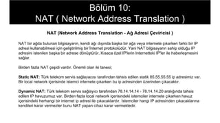 NAT (Network Address Translation - Ağ Adresi Çeviricisi )
NAT bir ağda bulunan bilgisayarın, kendi ağı dışında başka bir ağa veya internete çıkarken farklı bir IP
adresi kullanabilmesi için geliştirilmiş bir İnternet protokolüdür. Yani NAT bilgisayarın sahip olduğu IP
adresini istenilen başka bir adrese dönüştürür. Kısaca özel IP'lerin Internetteki IP'ler ile haberleşmesini
sağlar.
Birden fazla NAT çeşidi vardır. Önemli olan iki tanesi;
Static NAT: Türk telekom servis sağlayacısı tarafından tahsis edilen statik 85.55.55.55 ip adresimiz var.
Bir local network içerisinde istemci internete çıkarken bu ip adresinden üzerinden çıkacaktır.
Dynamic NAT: Türk telekom servis sağlayıcı tarafından 78.14.14.14 - 78.14.14.20 aralığında tahsis
edilen IP havuzumuz var. Birden fazla local network içerisindeki istemciler internete çıkarken havuz
içerisindeki herhangi bir internet ip adresi ile çıkacaklardır. İstemciler hangi IP adresinden çıkacaklarına
kendileri karar vermezler bunu NAT yapan cihaz karar vermektedir.
Bölüm 10:
NAT ( Network Address Translation )
 