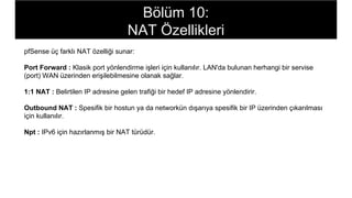 pfSense üç farklı NAT özelliği sunar:
Port Forward : Klasik port yönlendirme işleri için kullanılır. LAN'da bulunan herhangi bir servise
(port) WAN üzerinden erişilebilmesine olanak sağlar.
1:1 NAT : Belirtilen IP adresine gelen trafiği bir hedef IP adresine yönlendirir.
Outbound NAT : Spesifik bir hostun ya da networkün dışarıya spesifik bir IP üzerinden çıkarılması
için kullanılır.
Npt : IPv6 için hazırlanmış bir NAT türüdür.
Bölüm 10:
NAT Özellikleri
 