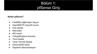 Neden pfSense?
● FreeBSD sağlamlığını taşıyor
● OpenBSD PF güvenlik duvarı
● Hızlı destek
● Mail listesi
● IRC kanalı
● Türkçe&İngilizce forumlar
● Ticari destek
● Yerel, Yerinde Destek
● Geniş özellik listesi
● Kapsamlı dökümantasyon
Bölüm 1:
pfSense Giriş
 