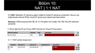 1:1 NAT: Belirtilen IP adresine gelen trafiği bir hedef IP adresine yönlendirir. Bunun için
kullanılacak internet IP'leri virtual IP (proxy arp) olarak tanımlanmalıdır.
Senaryo: WAN arayüzünden 86.19.12.103 gelen tüm trafiği 192.168.100.254 adresine
yönlendir.
1- Önce ilgili dış IP için Proxy ARP türünde bir Virtual IP tanımlanır:
2- 1:1 NAT girdisi oluşturulur:
Bölüm 10:
NAT | 1:1 NAT
 