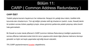 CARP ÖZET
Yedekli çalışma kavramı hayatımızın her noktasında. Herşeyin bir yedeği olsun isteriz, özellikle kritik
konumda olan cihazlarımızın. Tüm ağ trafiğini yöneten aktif ağ cihazlarının (switch, router, firewall) teknik
bir problem sonrası bizlere yaşattığı iş kaybı, stress günümüz şartlarında yedekli çalışmayı daha önemli
hale getirmektedir.
Bir firewall ve router olarak pfSense’in CARP (common Address Redundancy) özelliğini yapılandırma
sonrası pfSense makinalarınızdan birisi bir sorun yaşarsa anlık olarak diğer pfsense makinanız devreye
girecektir ve hiçbir veri kaybı yaşamadan ağ trafiği devam edecektir.
TR | CARP yapılandırmasına buradan ulaşabilirsiniz.
Bölüm 11:
CARP ( Common Address Redundancy )
 