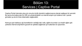 Captive Portal internete çıkış için zorunlu kimlik denetimi sağlanmasına olanak sağlayan bir servistir.
Bu servis ile kullanıcılar bir URL’ye yönlendirilebilir ve internet erişimi için kullanıcı adı / parola
girmeleri ya da bir linke tıklamaları sağlanabilir.
Kamuya açık kablosuz ağ hizmetlerinin verildiği otel, kafe, eğitim kurumları ve misafir ağları gibi
yerlerde internet erişimlerini güvenli bir şekilde sağlamak için kullanılan bir çözümdür.
Bölüm 13:
Services | Captive Portal
 