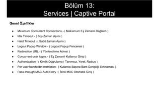 Genel Özellikler
● Maximum Concurrent Connections - ( Maksimum Eş Zamanlı Bağlantı )
● Idle Timeout - ( Boş Zaman Aşımı )
● Hard Timeout - ( Sabit Zaman Aşımı )
● Logout Popup Window - ( Logout Popup Penceresi )
● Redirection URL - ( Yönlendirme Adresi )
● Concurrent user logins - ( Eş Zamanlı Kullanıcı Girişi )
● Authentication - ( Kimlik Doğrulama ( Tanımsız, Yerel, Radıus )
● Per-user bandwidth restriction : ( Kullanıcı Başına Bant Genişliği Sınırlaması )
● Pass-through MAC Auto Entry : ( İzinli MAC Otomatik Giriş )
Bölüm 13:
Services | Captive Portal
 