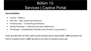 Genel Özellikler
● Voucher - ( Biletler )
● MAC filter - ( MAC adresine göre filtreleme )
● IP Address filter - ( IP adresine göre filtreleme )
● Allowed Hostnames - ( Hostname adına göre yetkilendirme )
● File Manager - ( Özelleştirilebilir Giriş/Hata, Çıkış Penceleri ve Logo ayarları )
Farklı ağ arabirimleri için farklı captive portal karşılama ekranı oluşturulabilir. LAN ağ arabirimi için
farklı bir karşılama ekranı, LAN1 ağ arabirimi için farklı bir karşılama ekranı gibi.
Bölüm 13:
Services | Captive Portal
 