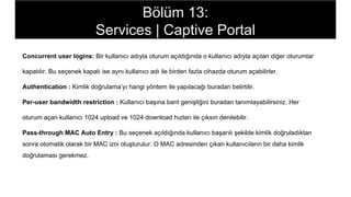 Concurrent user logins: Bir kullanıcı adıyla oturum açıldığında o kullanıcı adıyla açılan diğer oturumlar
kapatılır. Bu seçenek kapalı ise aynı kullanıcı adı ile birden fazla cihazda oturum açabilirler.
Authentication : Kimlik doğrulama’yı hangi yöntem ile yapılacağı buradan belirtilir.
Per-user bandwidth restriction : Kullanıcı başına bant genişliğini buradan tanımlayabilirsiniz. Her
oturum açan kullanıcı 1024 upload ve 1024 download hızları ile çıksın denilebilir.
Pass-through MAC Auto Entry : Bu seçenek açıldığında kullanıcı başarılı şekilde kimlik doğruladıktan
sonra otomatik olarak bir MAC izni oluşturulur. O MAC adresinden çıkan kullanıcıların bir daha kimlik
doğrulaması gerekmez.
Bölüm 13:
Services | Captive Portal
 