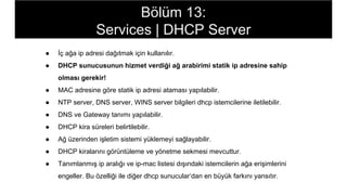 ● İç ağa ip adresi dağıtmak için kullanılır.
● DHCP sunucusunun hizmet verdiği ağ arabirimi statik ip adresine sahip
olması gerekir!
● MAC adresine göre statik ip adresi ataması yapılabilir.
● NTP server, DNS server, WINS server bilgileri dhcp istemcilerine iletilebilir.
● DNS ve Gateway tanımı yapılabilir.
● DHCP kira süreleri belirtilebilir.
● Ağ üzerinden işletim sistemi yüklemeyi sağlayabilir.
● DHCP kiralarını görüntüleme ve yönetme sekmesi mevcuttur.
● Tanımlanmış ip aralığı ve ip-mac listesi dışındaki istemcilerin ağa erişimlerini
engeller. Bu özelliği ile diğer dhcp sunucular’dan en büyük farkını yansıtır.
Bölüm 13:
Services | DHCP Server
 