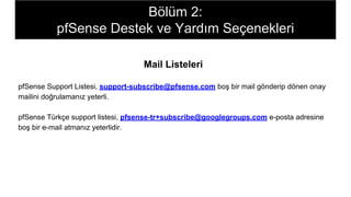 Mail Listeleri
pfSense Support Listesi, support-subscribe@pfsense.com boş bir mail gönderip dönen onay
mailini doğrulamanız yeterli.
pfSense Türkçe support listesi, pfsense-tr+subscribe@googlegroups.com e-posta adresine
boş bir e-mail atmanız yeterlidir.
Bölüm 2:
pfSense Destek ve Yardım Seçenekleri
 