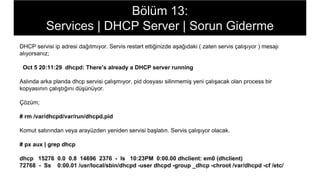 Bölüm 13:
Services | DHCP Server | Sorun Giderme
DHCP servisi ip adresi dağıtmıyor. Servis restart ettiğinizde aşağıdaki ( zaten servis çalışıyor ) mesajı
alıyorsanız;
Oct 5 20:11:29 dhcpd: There’s already a DHCP server running
Aslında arka planda dhcp servisi çalışmıyor, pid dosyası silinmemiş yeni çalışacak olan process bir
kopyasının çalıştığını düşünüyor.
Çözüm;
# rm /var/dhcpd/var/run/dhcpd.pid
Komut satırından veya arayüzden yeniden servisi başlatın. Servis çalışıyor olacak.
# px aux | grep dhcp
dhcp 15276 0.0 0.8 14696 2376 - Is 10:23PM 0:00.00 dhclient: em0 (dhclient)
72768 - Ss 0:00.01 /usr/local/sbin/dhcpd -user dhcpd -group _dhcp -chroot /var/dhcpd -cf /etc/
 