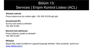 Bölüm 13:
Services | Erişim Kontrol Listesi (ACL)
Allowed subnets
Proxy kullanımına izin verilen ağlar. 192.168.16.0/24 gibi gibi
Unrestricted IPs
Sınırsız izne sahip ip adresleri
192.168.16.254
Banned host addresses
Proxy kullanımı yasaklı ip adresleri
192.168.16.200
Whitelist
Beyaz liste, erişim kurallarının uygulanmayacağı adresler. Hariç tutulanlar. gmail.com
www.milliyet.com.tr
 