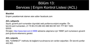 Bölüm 13:
Services | Erişim Kontrol Listesi (ACL)
Blacklist
Erişimi yasaklanmak istenen alan adları facebook.com
ACL safeports
Squid, güvenli port numaraları dışındaki web portlarına erişimi engeller. Ön
tanımlı port numaraları, 21 70 80 210 280 443 488 563 591 631 777 901 1025-
65535
Örneğin; http://www.test.com.tr:9999 adresine ulaşmanız için “9999” port numarasını güvenli
port grubuna eklemeniz gerekir.
ACL sslports
SSL "CONNECT“ methodu ile bağlantı kurulmasına izin verilen sslportları. Ön tanımlı portlar
443 563.
 