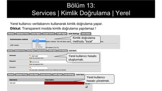 Bölüm 13:
Services | Kimlik Doğrulama | Yerel
Yerel kullanıcı veritabanını kullanarak kimlik doğrulama yapar.
Dikkat: Transparent modda kimlik doğrulama yapılamaz !
Kimlik doğrulama
methodu “local”
Yerel kullanıcı hesabı
oluşturmak.
Yerel kullanıcı
hesabı yönetmek.
 