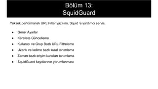 Bölüm 13:
SquidGuard
Yüksek performanslı URL Filter yazılımı. Squid ’e yardımcı servis.
● Genel Ayarlar
● Karaliste Güncelleme
● Kullanıcı ve Grup Bazlı URL Filtreleme
● Uzantı ve kelime bazlı kural tanımlama
● Zaman bazlı erişim kuralları tanımlama
● SquidGuard kayıtlarının yorumlanması
 