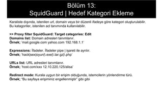 Bölüm 13:
SquidGuard | Hedef Kategori Ekleme
Karaliste dışında, istenilen url, domain veya bir düzenli ifadeye göre kategori oluşturulabilir.
Bu katagoriler, istenilen acl tanımında kullanılabilir.
>> Proxy filter SquidGuard: Target categories: Edit
Domains list: Domain adresleri tanımlanır.
Örnek; ‘mail.google.com yahoo.com 192.168.1.1’
Expressions: İfadeler. İfadeler pipe | işareti ile ayrılır.
Örnek; ‘hack|sex|oyun|.exe|.tar.gz|.php’
URLs list: URL adresleri tanımlanır.
Örnek; ‘host.com/xxx 12.10.220.125/alisa’
Redirect mode: Kurala uygun bir erişim olduğunda, istemcilerin yönlendirme türü.
Örnek; “Bu sayfaya erişiminiz engellenmiştir” gibi gibi
 
