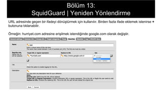 Bölüm 13:
SquidGuard | Yeniden Yönlendirme
URL adresinde geçen bir ifadeyi dönüştürmek için kullanılır. Birden fazla ifade eklemek istenirse +
butonuna tıklanabilir.
Örneğin: hurriyet.com adresine erişilmek istendiğinde google.com olarak değiştir.
 