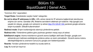 Bölüm 13:
SquidGuard | Genel ACL
“Common ACL” seçenekleri;
Target Rules: Karalisteden seçilen hedef kategoriler.
Do not to allow IP addresses in URL: URL adresi olarak bir IP adresine bağlanılmak isteniliyorsa
erişime izin verme. Genelde URL filreleme servislerini atlatmak için kullanılır. http:/google.com
yasaklı bir siteyse, google.com adresinin ip adresi http://74.125.87.104 yazılarak google adresine
erişim kurulabilir. Dikkatli kullanılmalıdır!
Redirect mode: Erişim kısıtlandığında istemciyi yönlendirme şeklidir.
Redirect info: Yönlendirme şekline göre yazılması gereken mesaj veya url adresi
SafeSearch engine: Arama motorlarının güvenli arama özelliğini aktif eder.Örneğin, google.com
adresinde porn kelimesi aratıldığında yüzlerce adres ve resim çıkmaktadır. Güvenli arama motoru
etkinleştirildiğinde bu aramanın sonucunu google.com listelemeyecektir.
Rewrite: Yeniden yönlendirme hedefini bu kurala dahil et.
Log: Bu kural için kayıt tut.
 