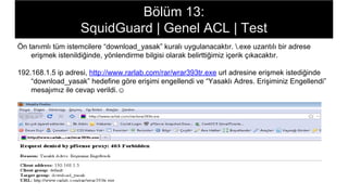 Bölüm 13:
SquidGuard | Genel ACL | Test
Ön tanımlı tüm istemcilere “download_yasak” kuralı uygulanacaktır. .exe uzantılı bir adrese
erişmek istenildiğinde, yönlendirme bilgisi olarak belirttiğimiz içerik çıkacaktır.
192.168.1.5 ip adresi, http://www.rarlab.com/rar/wrar393tr.exe url adresine erişmek istediğinde
“download_yasak” hedefine göre erişimi engellendi ve “Yasaklı Adres. Erişiminiz Engellendi”
mesajımız ile cevap verildi.☺
 