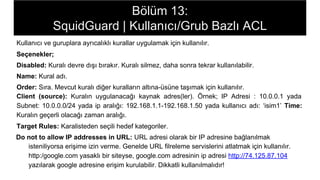 Bölüm 13:
SquidGuard | Kullanıcı/Grub Bazlı ACL
Kullanıcı ve guruplara ayrıcalıklı kurallar uygulamak için kullanılır.
Seçenekler;
Disabled: Kuralı devre dışı bırakır. Kuralı silmez, daha sonra tekrar kullanılabilir.
Name: Kural adı.
Order: Sıra. Mevcut kuralı diğer kuralların altına-üsüne taşımak için kullanılır.
Client (source): Kuralın uygulanacağı kaynak adres(ler). Örnek; IP Adresi : 10.0.0.1 yada
Subnet: 10.0.0.0/24 yada ip aralığı: 192.168.1.1-192.168.1.50 yada kullanıcı adı: ‘isim1’ Time:
Kuralın geçerli olacağı zaman aralığı.
Target Rules: Karalisteden seçili hedef kategoriler.
Do not to allow IP addresses in URL: URL adresi olarak bir IP adresine bağlanılmak
isteniliyorsa erişime izin verme. Genelde URL filreleme servislerini atlatmak için kullanılır.
http:/google.com yasaklı bir siteyse, google.com adresinin ip adresi http://74.125.87.104
yazılarak google adresine erişim kurulabilir. Dikkatli kullanılmalıdır!
 