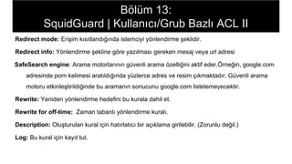 Bölüm 13:
SquidGuard | Kullanıcı/Grub Bazlı ACL II
Redirect mode: Erişim kısıtlandığında istemciyi yönlendirme şeklidir.
Redirect info: Yönlendirme şekline göre yazılması gereken mesaj veya url adresi
SafeSearch engine: Arama motorlarının güvenli arama özelliğini aktif eder.Örneğin, google.com
adresinde porn kelimesi aratıldığında yüzlerce adres ve resim çıkmaktadır. Güvenli arama
motoru etkinleştirildiğinde bu aramanın sonucunu google.com listelemeyecektir.
Rewrite: Yeniden yönlendirme hedefini bu kurala dahil et.
Rewrite for off-time: Zaman tabanlı yönlendirme kuralı.
Description: Oluşturulan kural için hatırlatıcı bir açıklama girilebilir. (Zorunlu değil.)
Log: Bu kural için kayıt tut.
 
