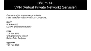Bölüm 14:
VPN (Virtual Private Network) Servisleri
Özel sanal ağlar oluşturmak için kullanılır.
Farklı vpn türleri vardır; PPTP, L2TP, IPSEC vb.
IPSEC
UDP Port 500
ESP/AH protokollerini kullanır
PPTP
TCP Port 1723
GRE protokolünü kullanır
Radius Auth. Destekler
OpenVPN
TCP Port 1194
 