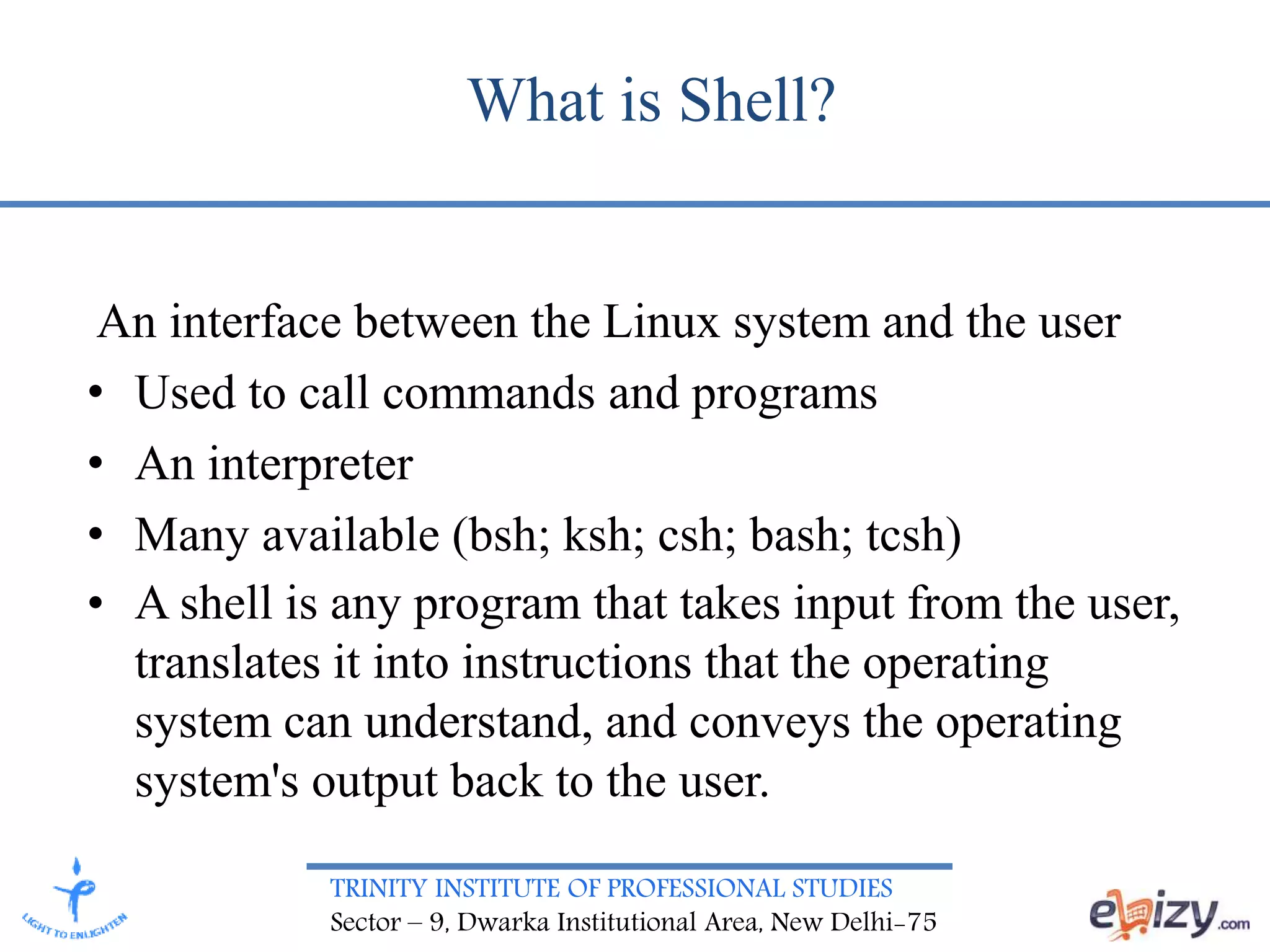 TRINITY INSTITUTE OF PROFESSIONAL STUDIES
Sector – 9, Dwarka Institutional Area, New Delhi-75
What is Shell?
An interface between the Linux system and the user
• Used to call commands and programs
• An interpreter
• Many available (bsh; ksh; csh; bash; tcsh)
• A shell is any program that takes input from the user,
translates it into instructions that the operating
system can understand, and conveys the operating
system's output back to the user.
 
