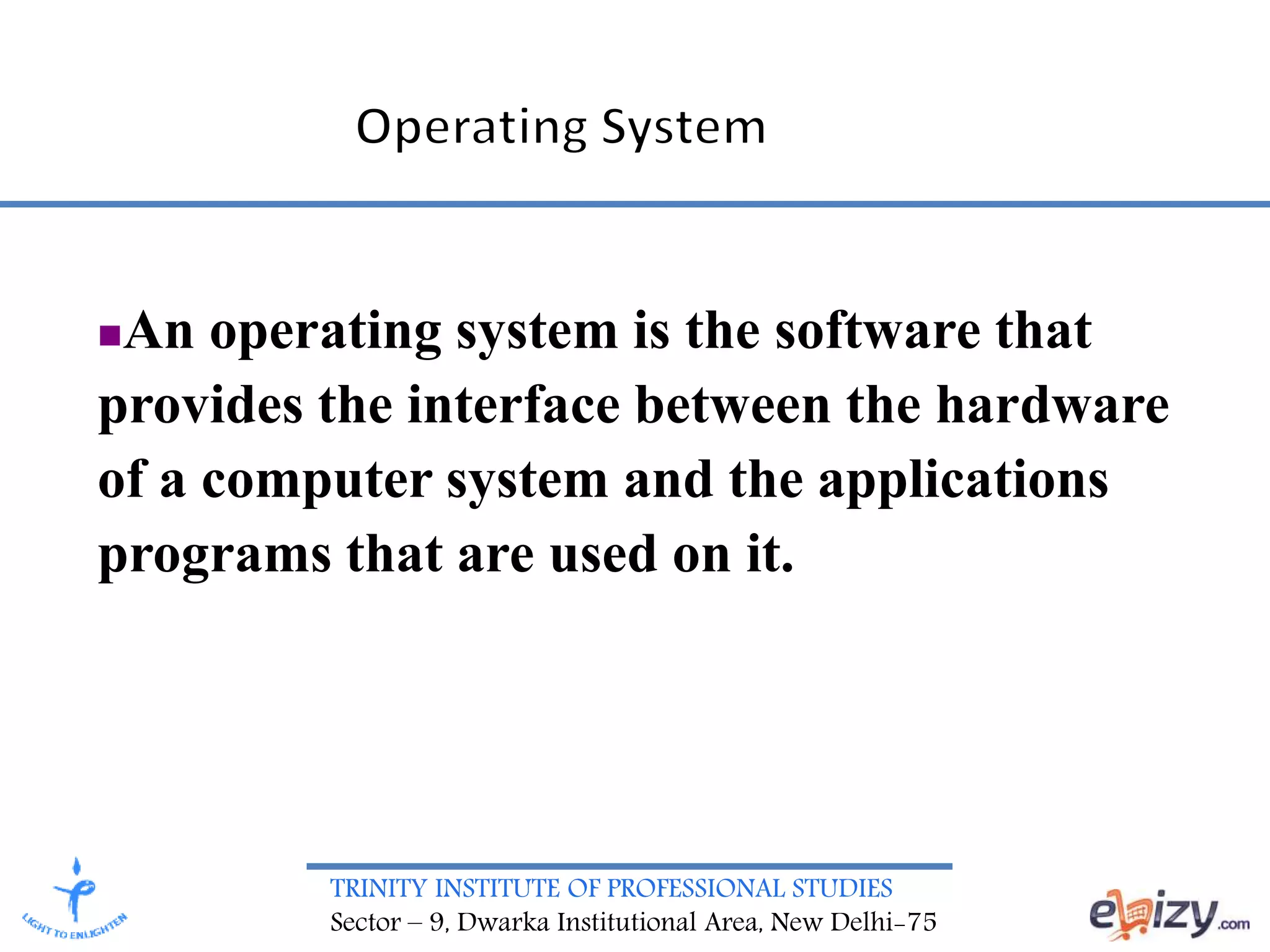 TRINITY INSTITUTE OF PROFESSIONAL STUDIES
Sector – 9, Dwarka Institutional Area, New Delhi-75
An operating system is the software that
provides the interface between the hardware
of a computer system and the applications
programs that are used on it.
 
