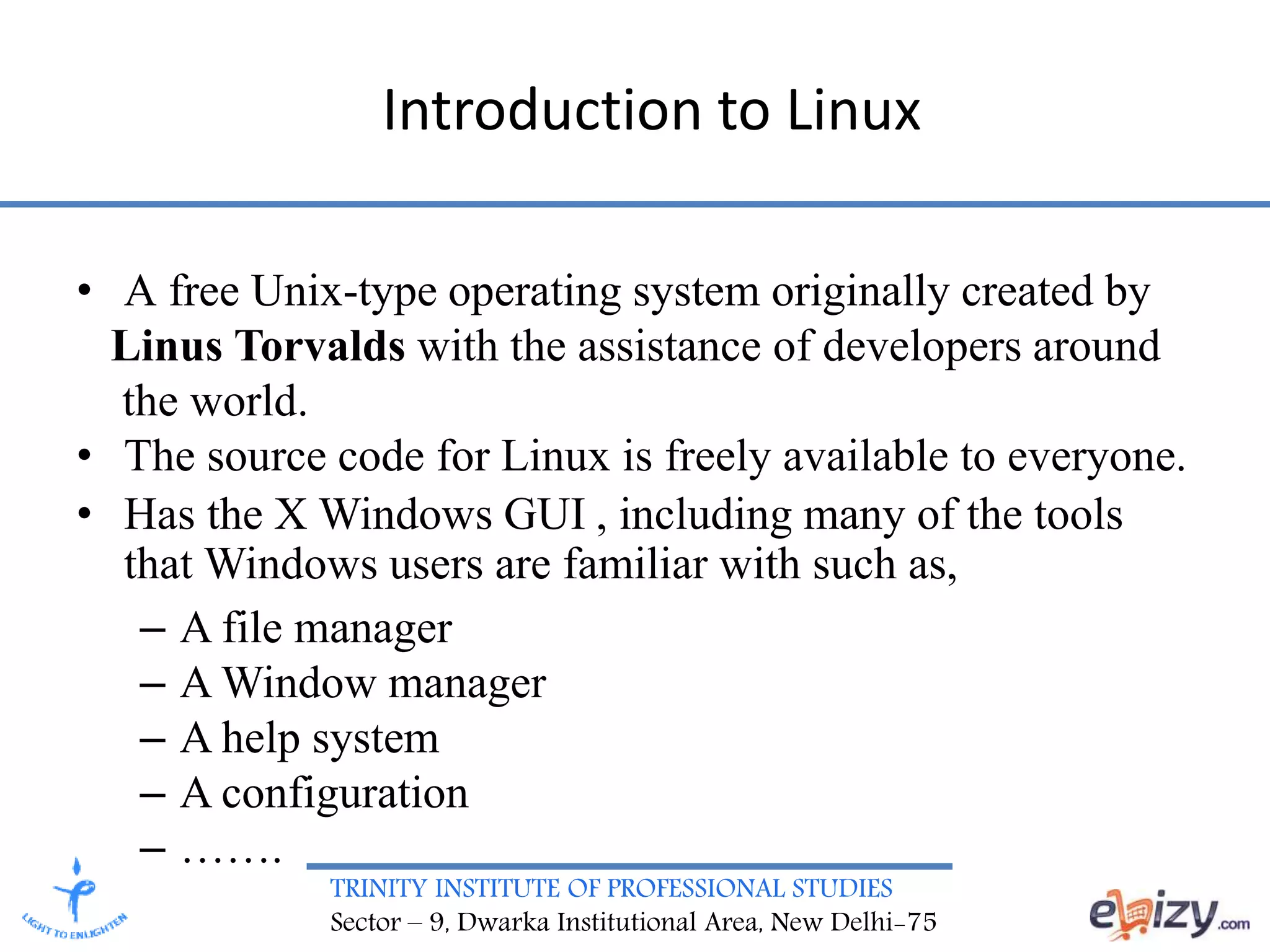 TRINITY INSTITUTE OF PROFESSIONAL STUDIES
Sector – 9, Dwarka Institutional Area, New Delhi-75
Introduction to Linux
• A free Unix-type operating system originally created by
Linus Torvalds with the assistance of developers around
the world.
• The source code for Linux is freely available to everyone.
• Has the X Windows GUI , including many of the tools
that Windows users are familiar with such as,
– A file manager
– A Window manager
– A help system
– A configuration
– …….
 
