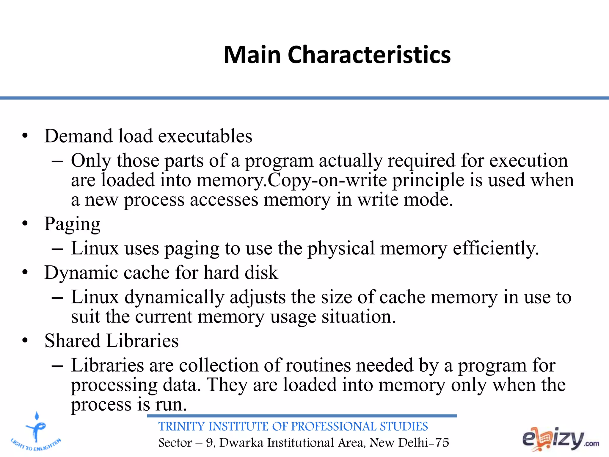 TRINITY INSTITUTE OF PROFESSIONAL STUDIES
Sector – 9, Dwarka Institutional Area, New Delhi-75
Main Characteristics
• Demand load executables
– Only those parts of a program actually required for execution
are loaded into memory.Copy-on-write principle is used when
a new process accesses memory in write mode.
• Paging
– Linux uses paging to use the physical memory efficiently.
• Dynamic cache for hard disk
– Linux dynamically adjusts the size of cache memory in use to
suit the current memory usage situation.
• Shared Libraries
– Libraries are collection of routines needed by a program for
processing data. They are loaded into memory only when the
process is run.
 