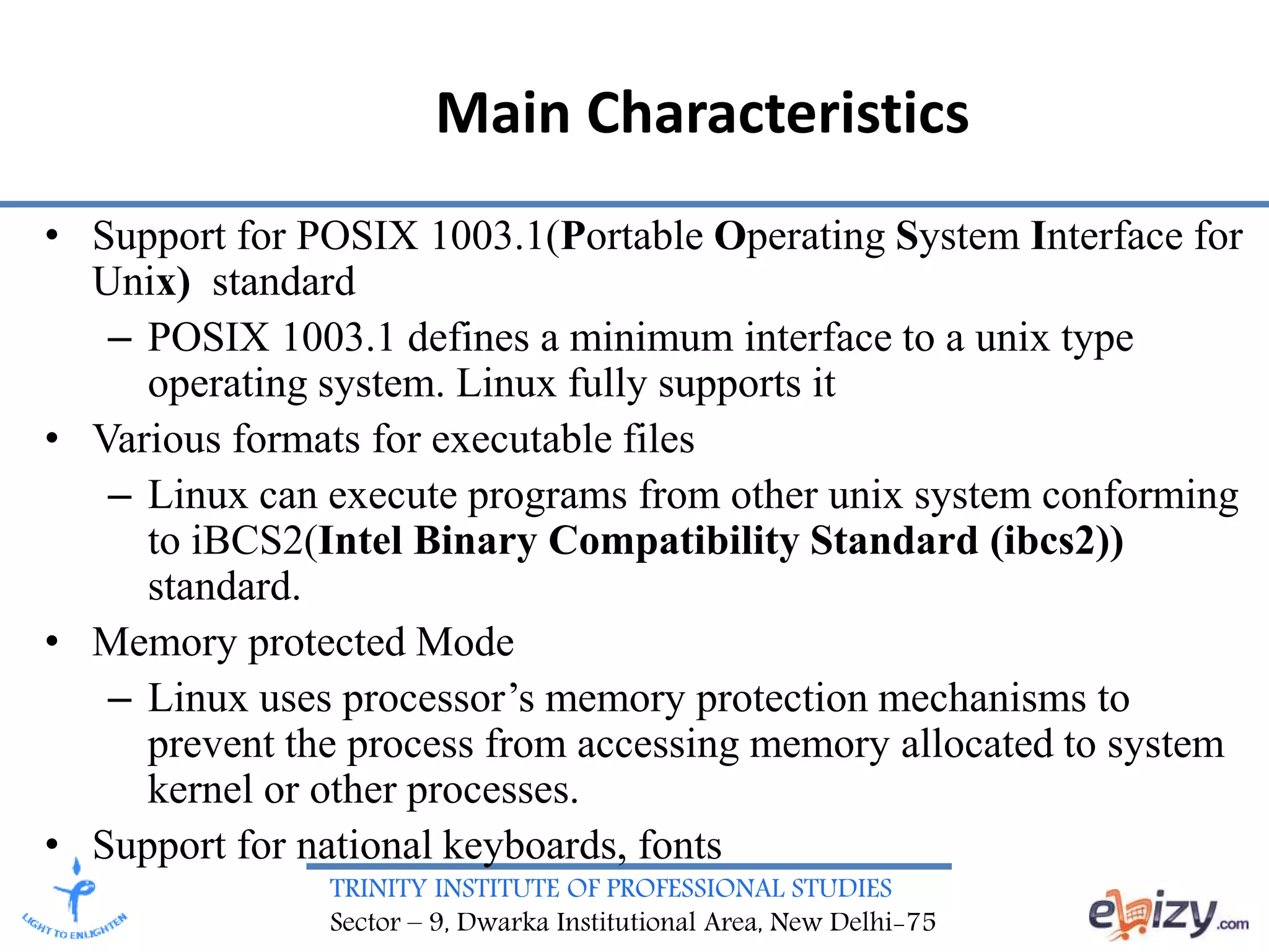 TRINITY INSTITUTE OF PROFESSIONAL STUDIES
Sector – 9, Dwarka Institutional Area, New Delhi-75
Main Characteristics
• Support for POSIX 1003.1(Portable Operating System Interface for
Unix) standard
– POSIX 1003.1 defines a minimum interface to a unix type
operating system. Linux fully supports it
• Various formats for executable files
– Linux can execute programs from other unix system conforming
to iBCS2(Intel Binary Compatibility Standard (ibcs2))
standard.
• Memory protected Mode
– Linux uses processor’s memory protection mechanisms to
prevent the process from accessing memory allocated to system
kernel or other processes.
• Support for national keyboards, fonts
 