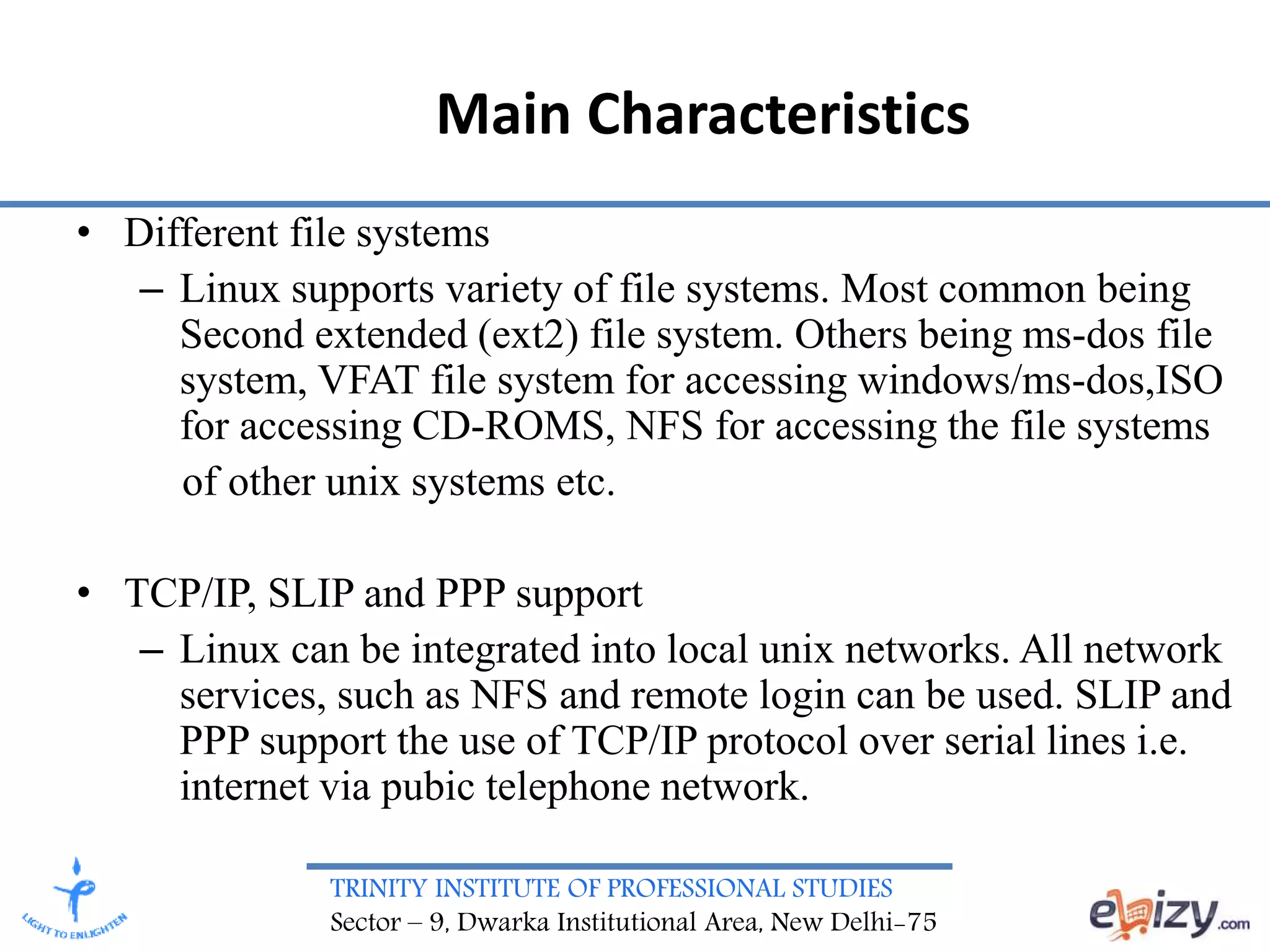 TRINITY INSTITUTE OF PROFESSIONAL STUDIES
Sector – 9, Dwarka Institutional Area, New Delhi-75
Main Characteristics
• Different file systems
– Linux supports variety of file systems. Most common being
Second extended (ext2) file system. Others being ms-dos file
system, VFAT file system for accessing windows/ms-dos,ISO
for accessing CD-ROMS, NFS for accessing the file systems
of other unix systems etc.
• TCP/IP, SLIP and PPP support
– Linux can be integrated into local unix networks. All network
services, such as NFS and remote login can be used. SLIP and
PPP support the use of TCP/IP protocol over serial lines i.e.
internet via pubic telephone network.
 