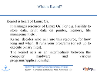 TRINITY INSTITUTE OF PROFESSIONAL STUDIES
Sector – 9, Dwarka Institutional Area, New Delhi-75
What is Kernel?
Kernel is heart of Linux Os.
It manages resource of Linux Os. For e.g. Facility to
store data, print data on printer, memory, file
management etc .
Kernel decides who will use this resource, for how
long and when. It runs your programs (or set up to
execute binary files).
The kernel acts as an intermediary between the
computer hardware and various
programs/application/shell
 