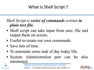 TRINITY INSTITUTE OF PROFESSIONAL STUDIES
Sector – 9, Dwarka Institutional Area, New Delhi-75
What is Shell Script ?
Shell Script is series of commands written in
plain text file.
 Shell script can take input from user, file and
output them on screen.
 Useful to create our own commands.
 Save lots of time.
 To automate some task of day today life.
 System Administration part can be also
automated.
 