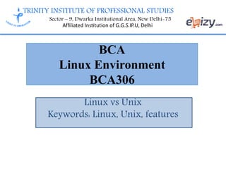 TRINITY INSTITUTE OF PROFESSIONAL STUDIES
Sector – 9, Dwarka Institutional Area, New Delhi-75
Affiliated Institution of G.G.S.IP.U, Delhi
BCA
Linux Environment
BCA306
Linux vs Unix
Keywords: Linux, Unix, features
 