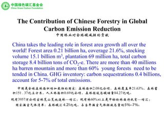 The Contribution of Chinese Forestry in Global
Carbon Emission Reduction
中国林业对全球碳减排的贡献
China takes the leading role in forest area growth all over the
world! Forest area 0.21 billion ha, coverage 21.6%, stocking
volume 15.1 billion m3, plantation 69 million ha, total carbon
storage 8.4 billion tons of CO2-e. There are more than 40 millions
ha barren mountain and more than 60% young forests need to be
tended in China. GHG inventory: carbon sequestrations 0.4 billions,
account for 5-7% of total emissions.
中国是全球森林面积增加最快的国家: 森林面积2.08亿公顷，森林覆盖率21.63%，森林蓄
积151 . 37亿立方米，人工林面积0.69亿公顷，森林植被总碳储量84.27亿吨。
现有3957万公顷宜林荒山荒地造林—增汇；现有林60%以上是中幼龄林亟待抚育—增汇；
国家温室气体清单：森林碳汇 4.21亿吨，占当年温室气体排放总量的5%--7%。
 