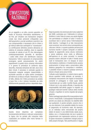 da un soggetto a un altro, occorre garantire un
livello di sicurezza informatica elevatissimo; a
tal fine, per chiudere una transazione vengono
create due chiavi personali crittografate (una
dell’acquirente e una del venditore) e perché ci sia
una compravendita è necessario che le chiavi e
gli indirizzi delle due controparti si “riconoscano”.
La certificazione definitiva avviene attraverso un
sistema di consenso collettivo, dove la capacità
cumulata di calcolo di più PC che intervengono
contemporaneamente permette di decriptare
i codici delle chiavi che identificano ciascuna
transazione. Tutte le operazioni di compravendita
avvengono quindi esclusivamente tra utenti
appartenenti a questo micro universo informatico
e in genere la procedura di conferma sopra
descritta, chiamata estrazione dei dati, dura circa
dieci minuti. Il processo si conclude quando le
transazioni eseguite vengono impacchettate e
archiviate secondo un rigido ordine cronologico
all’interno di un blocco virtuale (“blockchain”) che,
di fatto, attesta che l’intera procedura sia andata
a buon fine e che il denaro transitato sia stato
effettivamente posseduto prima e depositato dopo.
Questa breve disamina sul complesso
funzionamento del bitcoin è utile per comprendere
la logica che ha portato alla creazione delle
criptovalute (ne esistono altre meno famose in
circolazione).
Dopo la grande crisi americana dei mutui subprime
del 2008, culminata con il fallimento di Lehman
Brothers, è nata l’idea di creare una valuta digitale
che permettesse ai cittadini di tutto il mondo di
scambiare beni e servizi senza l’intermediazione
delle banche. I vantaggi di un tale meccanismo
sono numerosi: non occorre alcun prerequisito per
utilizzare i bitcoin, in quanto qualsiasi persona può
iscriversi tramite il proprio computer al sistema
digitale di pagamento senza alcuna restrizione
e senza sostenere alcun costo (a differenza
dell’apertura di un conto corrente); le monete
possono essere utilizzate in tutto il mondo senza
costi di transazione (non c’è bisogno di alcun
intermediario creditizio) e il trasferimento avviene
praticamente in tempo reale a prescindere dalla
distanza geografica tra compratore e venditore;
è possibile inviare e ricevere qualsiasi somma di
denaro virtuale senza alcun limite.
L’attuale vuoto legislativo in materia lascia aperte
alcune questioni molto delicate: ad esempio, il
complesso meccanismo che regola le transazioni
consente di proteggere in modo quasi totale
l’anonimato per cui sotto il profilo fiscale, poiché
il bitcoin non è una valuta ufficiale, è lasciata alla
responsabilità dell’utente pagare le imposte sui
guadagni realizzati tramite l’utilizzo della moneta
virtuale e rispettare le norme imposte dal proprio
governo.
Dietroivantaggisopradescrittisinascondonorischi
enormi. Innanzitutto, il presupposto fondamentale
perché una valuta sia utilizzata è la stabilità delle
sue quotazioni; in parole semplici, occorre che ci
sia una relazione il più possibile stabile tra mezzo
di pagamento ed economia reale. Ad esempio,
se un individuo viene remunerato dal proprio
datore di lavoro in una determinata valuta (euro,
dollaro, ecc.), è fondamentale che sia in grado di
programmare con ragionevole certezza un piano
di spese necessario a soddisfare i bisogni propri e
della propria famiglia. Tale pianificazione è legata
L’INVESTITORE
RAZIONALE
 