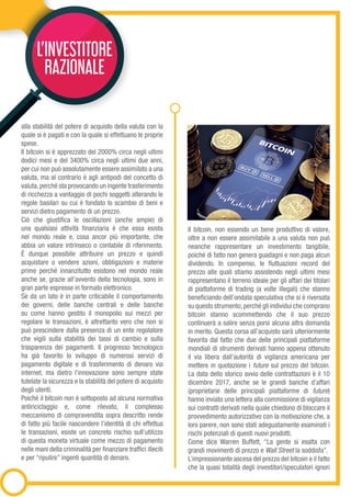 L’INVESTITORE
RAZIONALE
alla stabilità del potere di acquisto della valuta con la
quale si è pagati e con la quale si effettuano le proprie
spese.
Il bitcoin si è apprezzato del 2000% circa negli ultimi
dodici mesi e del 3400% circa negli ultimi due anni,
per cui non può assolutamente essere assimilato a una
valuta, ma al contrario è agli antipodi del concetto di
valuta,perché sta provocando un ingente trasferimento
di ricchezza a vantaggio di pochi soggetti alterando le
regole basilari su cui è fondato lo scambio di beni e
servizi dietro pagamento di un prezzo.
Ciò che giustifica le oscillazioni (anche ampie) di
una qualsiasi attività finanziaria è che essa esista
nel mondo reale e, cosa ancor più importante, che
abbia un valore intrinseco o contabile di riferimento.
È dunque possibile attribuire un prezzo e quindi
acquistare o vendere azioni, obbligazioni e materie
prime perché innanzitutto esistono nel mondo reale
anche se, grazie all’avvento della tecnologia, sono in
gran parte espresse in formato elettronico.
Se da un lato è in parte criticabile il comportamento
dei governi, delle banche centrali e delle banche
su come hanno gestito il monopolio sui mezzi per
regolare le transazioni, è altrettanto vero che non si
può prescindere dalla presenza di un ente regolatore
che vigili sulla stabilità dei tassi di cambio e sulla
trasparenza dei pagamenti. Il progresso tecnologico
ha già favorito lo sviluppo di numerosi servizi di
pagamento digitale e di trasferimento di denaro via
internet, ma dietro l’innovazione sono sempre state
tutelate la sicurezza e la stabilità del potere di acquisto
degli utenti.
Poiché il bitcoin non è sottoposto ad alcuna normativa
antiriciclaggio e, come rilevato, il complesso
meccanismo di compravendita sopra descritto rende
di fatto più facile nascondere l’identità di chi effettua
le transazioni, esiste un concreto rischio sull’utilizzo
di questa moneta virtuale come mezzo di pagamento
nelle mani della criminalità per finanziare traffici illeciti
e per “ripulire” ingenti quantità di denaro.
Il bitcoin, non essendo un bene produttivo di valore,
oltre a non essere assimilabile a una valuta non può
neanche rappresentare un investimento tangibile,
poiché di fatto non genera guadagni e non paga alcun
dividendo. In compenso, le fluttuazioni record del
prezzo alle quali stiamo assistendo negli ultimi mesi
rappresentano il terreno ideale per gli affari dei titolari
di piattaforme di trading (a volte illegali) che stanno
beneficiando dell’ondata speculativa che si è riversata
su questo strumento,perché gli individui che comprano
bitcoin stanno scommettendo che il suo prezzo
continuerà a salire senza porsi alcuna altra domanda
in merito. Questa corsa all’acquisto sarà ulteriormente
favorita dal fatto che due delle principali piattaforme
mondiali di strumenti derivati hanno appena ottenuto
il via libera dall’autorità di vigilanza americana per
mettere in quotazione i future sul prezzo del bitcoin.
La data dello storico avvio delle contrattazioni è il 10
dicembre 2017, anche se le grandi banche d’affari
(proprietarie delle principali piattaforme di future)
hanno inviato una lettera alla commissione di vigilanza
sui contratti derivati nella quale chiedono di bloccare il
provvedimento autorizzativo con la motivazione che, a
loro parere, non sono stati adeguatamente esaminati i
rischi potenziali di questi nuovi prodotti.
Come dice Warren Buffett, “La gente si esalta con
grandi movimenti di prezzo e Wall Street la soddisfa”.
L’impressionante ascesa del prezzo del bitcoin e il fatto
che la quasi totalità degli investitori/speculatori ignori
 