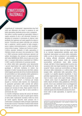 L’INVESTITORE
RAZIONALE
il significato di “criptovaluta” rappresentano due forti
indizi per affermare che siamo in presenza di una
bolla speculativa destinata prima o poi a scoppiare.
Una bolla si verifica quando gli speculatori notano il
rapido aumento di uno o più strumenti finanziari e
decidono di comprare in previsione di ulteriori rialzi
piuttosto che ragionare sul reale rapporto tra valore e
prezzo. Il termine può essere utilizzato con certezza
solo a posteriori, poiché quando la bolla scoppia i
prezzi cadono drammaticamente e molti investitori,
come si dice in gergo,“restano con il cerino in mano”.
L’ultimo esempio eclatante di bolla speculativa è
riferibile al boom dei prezzi che coinvolse tra il 1998
e il 2000 numerose società americane operanti nel
settore tecnologico che provocò un apprezzamento
dell’indice NASDAQ del 260% circa in poco più di due
anni. Lo scoppio della bolla si manifestò tra il 2000 e
il 2001 e portò al fallimento di numerose società.
Le vittime delle bolle speculative sono tipicamente
i piccoli risparmiatori che, spinti dall’idea del facile
guadagno e dall’onda mediatica di notizie che
pongono in risalto l’ascesa dei prezzi dei titoli, cadono
nella trappola generata dal clima di euforia decidendo
di scommettere sul rialzo perpetuo delle quotazioni e
ignorando il reale valore di ciò che acquistano.
Molti ricordano ancora la folla di persone che, negli
anni della “bolla internet”, si formava per strada
davanti ai terminali delle banche che mostravano
le quotazioni giornaliere delle aziende del settore
tecnologico con prezzi che venivano ripetutamente
sospesi per eccesso di rialzo. Dopo qualche mese le
quotazioni di molti di quei titoli si sono azzerate o
avvicinate allo zero.
La recente vertiginosa ascesa del prezzo del bitcoin
e il clima di euforia che ruota in questi giorni intorno
al tema delle criptovalute ricordano molto da vicino
gli eventi appena descritti; basti pensare che il
controvalore complessivo delle principali criptovalute
ha toccato lo scorso 7 dicembre il livello di 500 miliardi
di dollari, una cifra pari a un terzo del prodotto interno
lordo italiano.
La possibilità di trattare future sul bitcoin all’interno
di un mercato regolamentato potrebbe avere delle
importanti ripercussioni sul prezzo della criptovaluta:
infatti, se da un lato la presenza di una piattaforma
di trading ufficiale alimenterà ulteriormente la
speculazione perché renderà molto più semplice
scommettere sull’ulteriore rialzo della moneta
virtuale, dall’altro il future rappresenterà la prima vera
occasione nelle mani degli investitori per vendere “allo
scoperto” bitcoin, ovvero per scommettere sul ribasso
del prezzo della criptovaluta e, in ultima analisi, sullo
scoppio della (potenziale) bolla speculativa. Infine,
e questo è un aspetto alquanto inquietante, il future
potrebbe rappresentare uno strumento micidiale nelle
mani di coloro i quali, come sopra rilevato, utilizzano
i bitcoin come mezzi di pagamento per effettuare
traffici illeciti all’interno della piattaforma informatica
perché, d’ora in poi, vendendo future si proteggeranno
dal potenziale crollo del potere di acquisto della
criptovaluta cristallizzando i guadagni fino ad allora
realizzati grazie alla straordinaria ascesa dei prezzi.
Come tutte le bolle speculative, lo sapremo solo a
posteriori.
Le informazioni e le opinioni espresse in questa relazione sono state prodotte da Assiteca
SIM S.p.A. al momento della pubblicazione e sono suscettibili di modifiche in ogni
momento successivo alla stessa.
Il presente documento è stato redatto unicamente a scopo informativo e non rappresenta
pertanto né un’offerta né un invito, da parte o per conto di Assiteca SIM S.p.A., ad
acquistare o vendere un determinato titolo o strumenti finanziari collegati o a porre in
essere eventuali strategie di trading in un determinato ordinamento giuridico.
 