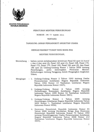 MENTERI PERHUBUNGAN
REPUBLIK INDONESIA
PERATURAN MENTERI PERHUBUNGAN
NOMOR: PM 77 TAHUN 2011
TENTANG
TANGGUNG JAWAB PENGANGKUT ANGKUTAN UDARA
DENGAN RAHMAT TUHAN YANG MAHA ESA
MENTERI PERHUBUNGAN,
Menimbang : bahwa untuk melaksanakan ketentuan Pasal 62 ayat (1) huruf
c dan d dan ayat (3), Pasal 165 ayat (1), Pasal 168, Pasal 170,
Pasal 172, Pasal 179, Pasal 180, Pasal 184 ayat (3), dan Pasal
186 ayat (2) Undang-Undang Nomor 1 Tahun 2009 tentang
Penerbangan, perlu menetapkan Peraturan Menteri
Perhubungan tentang Tanggung Jawab Pengangkut Angkutan
Udara;
Mengingat : 1. Undang-Undang Nomor 2 Tahun 1992 tentang Usaha
Perasuransian (Lembaran Negara Republik Indonesia
Tahun 1992 Nomor 13 Tambahan Lembaran. Negara
Republik Indonesia Nomor 3467);
2. Undang-Undang Nomor 8 Tahun 1999 tentang
Perlindungan Konsumen (Lembaran Negara Republik
Indonesia Tahun 1999 Nomor 42 Tambahan Lembaran
Negara Republik Indonesia Nomor 3821);
3. Undang-Undang Nomor 1 Tahun 2009 tentang
Penerbangan (Lembaran Negara Republik Indonesia Tahun
2009 Nomor 1, Tambahan Lembaran Negara Republik
Indonesia Nomor 4956);
4. Peraturan Pemerintah Republik Indonesia Nomor 81
Tahun 2008 tentang Perubahan Ketiga Atas Peraturan
Pemerintah Republik Indonesia Nomor 73 Tahun 1992
tentang Penyelenggaraan Usaha Perasuransian (Lembaran
Negara Republik Indonesia Tahun 2008 Nomor 212
Tambahan Lembaran Negara Republik Indonesia Nomor
4954);
1
 