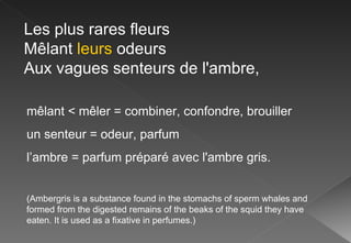 Les plus rares fleurs Mêlant  leurs  odeurs Aux vagues senteurs de l'ambre, mêlant < mêler = combiner, confondre, brouiller un senteur = odeur, parfum l’ambre =  parfum préparé avec l'ambre gris. (Ambergris is a substance found in the stomachs of sperm whales and formed from the digested remains of the beaks of the squid they have eaten. It is used as a fixative in perfumes.) 